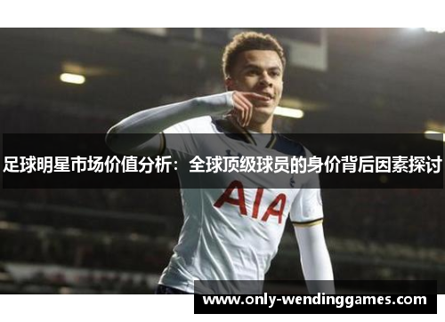 足球明星市场价值分析:全球顶级球员的身价背后因素探讨 足球明星市场价值分析:全球顶级球员的身价背后因素探讨