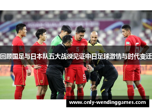 回顾国足与日本队五大战役见证中日足球激情与时代变迁 回顾国足与日本队五大战役见证中日足球激情与时代变迁