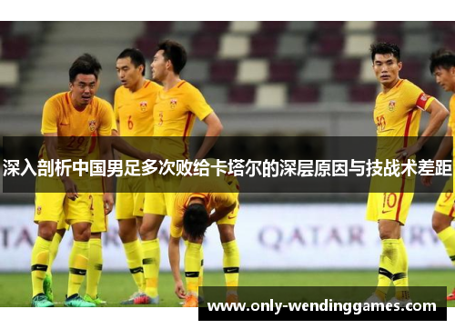 深入剖析中国男足多次败给卡塔尔的深层原因与技战术差距 深入剖析中国男足多次败给卡塔尔的深层原因与技战术差距