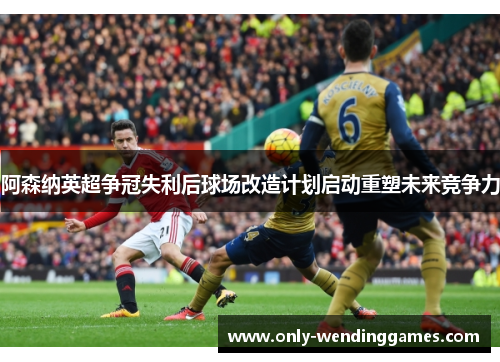 阿森纳英超争冠失利后球场改造计划启动重塑未来竞争力