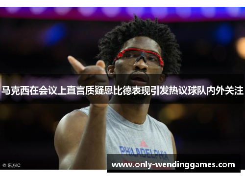 马克西在会议上直言质疑恩比德表现引发热议球队内外关注 马克西在会议上直言质疑恩比德表现引发热议球队内外关注