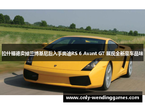 拉什福德卖掉兰博基尼后入手奥迪RS 6 Avant GT 展现全新豪车品味